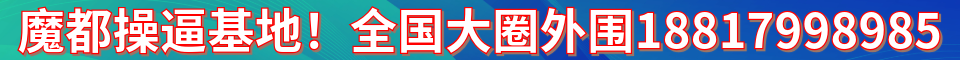 魔都操逼基地+全国大圈外围_电话：18817998